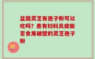 盆栽灵芝有孢子粉可以吃吗？患有妇科炎症能否食用破壁的灵芝孢子粉