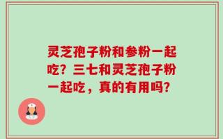 灵芝孢子粉和参粉一起吃？三七和灵芝孢子粉一起吃，真的有用吗？