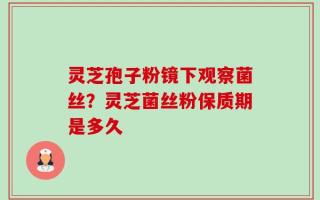 灵芝孢子粉镜下观察菌丝？灵芝菌丝粉保质期是多久
