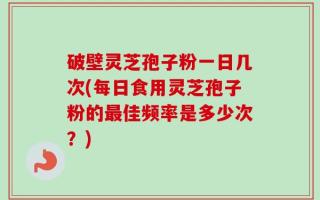 破壁灵芝孢子粉一日几次(每日食用灵芝孢子粉的最佳频率是多少次？)