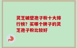 灵芝破壁孢子粉十大排行榜？买哪个牌子的灵芝孢子粉比较好