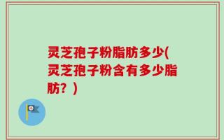 灵芝孢子粉脂肪多少(灵芝孢子粉含有多少脂肪？)