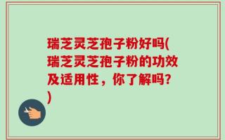 瑞芝灵芝孢子粉好吗(瑞芝灵芝孢子粉的功效及适用性，你了解吗？)