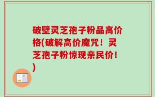 破壁灵芝孢子粉品高价格(破解高价魔咒！灵芝孢子粉惊现亲民价！)