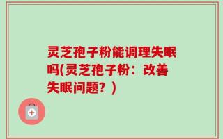 灵芝孢子粉能调理失眠吗(灵芝孢子粉：改善失眠问题？)