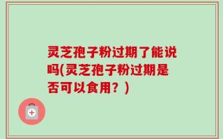灵芝孢子粉过期了能说吗(灵芝孢子粉过期是否可以食用？)