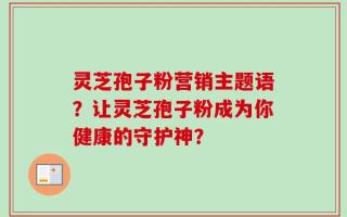 灵芝孢子粉营销主题语？让灵芝孢子粉成为你健康的守护神？