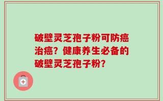 破壁灵芝孢子粉可防癌治癌？健康养生必备的破壁灵芝孢子粉？