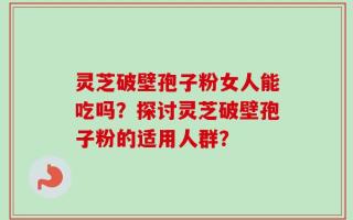 灵芝破壁孢子粉女人能吃吗？探讨灵芝破壁孢子粉的适用人群？