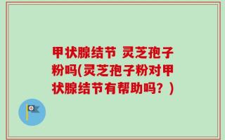 甲状腺结节 灵芝孢子粉吗(灵芝孢子粉对甲状腺结节有帮助吗？)