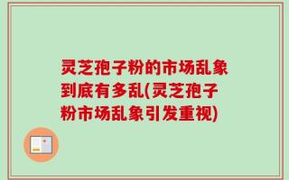 灵芝孢子粉的市场乱象到底有多乱(灵芝孢子粉市场乱象引发重视)