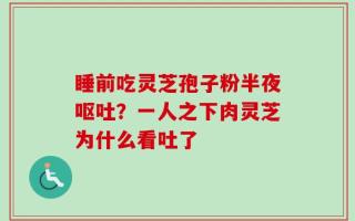 睡前吃灵芝孢子粉半夜呕吐？一人之下肉灵芝为什么看吐了