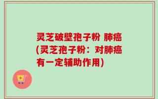 灵芝破壁孢子粉 肺癌(灵芝孢子粉：对肺癌有一定辅助作用)