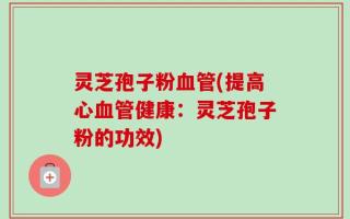 灵芝孢子粉血管(提高心血管健康：灵芝孢子粉的功效)
