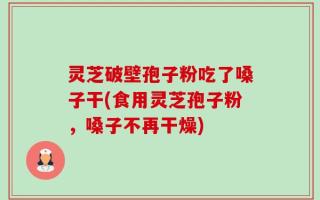 灵芝破壁孢子粉吃了嗓子干(食用灵芝孢子粉，嗓子不再干燥)