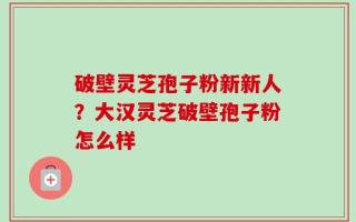 破壁灵芝孢子粉新新人？大汉灵芝破壁孢子粉怎么样