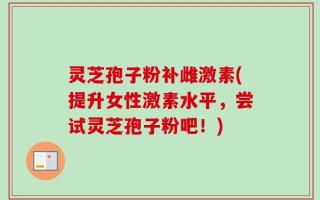 灵芝孢子粉补雌激素(提升女性激素水平，尝试灵芝孢子粉吧！)