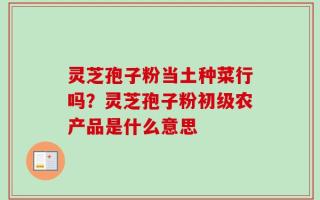 灵芝孢子粉当土种菜行吗？灵芝孢子粉初级农产品是什么意思