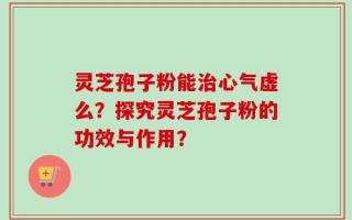 灵芝孢子粉能治心气虚么？探究灵芝孢子粉的功效与作用？