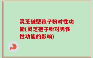 灵芝破壁孢子粉对性功能(灵芝孢子粉对男性性功能的影响)