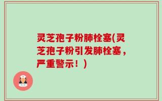 灵芝孢子粉肺栓塞(灵芝孢子粉引发肺栓塞，严重警示！)