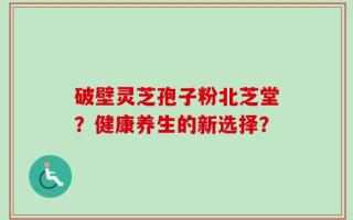破壁灵芝孢子粉北芝堂？健康养生的新选择？