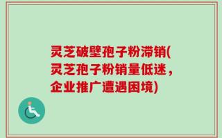 灵芝破壁孢子粉滞销(灵芝孢子粉销量低迷，企业推广遭遇困境)