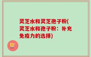 灵芝水和灵芝孢子粉(灵芝水和孢子粉：补充免疫力的选择)