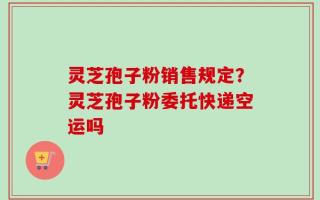 灵芝孢子粉销售规定？灵芝孢子粉委托快递空运吗