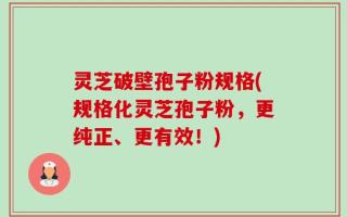 灵芝破壁孢子粉规格(规格化灵芝孢子粉，更纯正、更有效！)