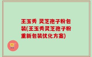 王玉秀 灵芝孢子粉包装(王玉秀灵芝孢子粉重新包装优化方案)