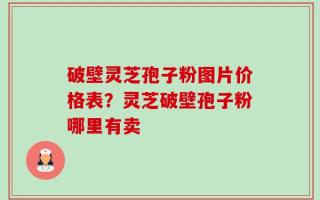 破壁灵芝孢子粉图片价格表？灵芝破壁孢子粉哪里有卖