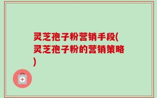 灵芝孢子粉营销手段(灵芝孢子粉的营销策略)