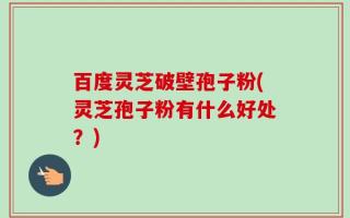 百度灵芝破壁孢子粉(灵芝孢子粉有什么好处？)