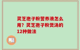 灵芝孢子粉营养液怎么用？灵芝孢子粉煲汤的12种做法