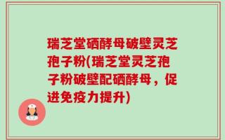 瑞芝堂硒酵母破壁灵芝孢子粉(瑞芝堂灵芝孢子粉破壁配硒酵母，促进免疫力提升)