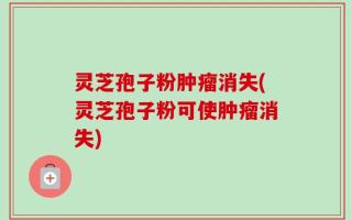 灵芝孢子粉肿瘤消失(灵芝孢子粉可使肿瘤消失)
