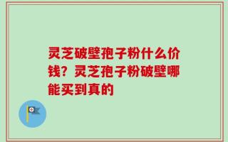 灵芝破壁孢子粉什么价钱？灵芝孢子粉破壁哪能买到真的