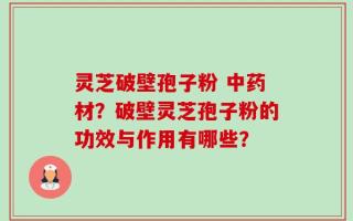 灵芝破壁孢子粉 中药材？破壁灵芝孢子粉的功效与作用有哪些？