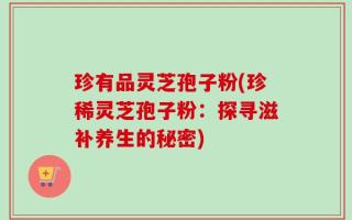 珍有品灵芝孢子粉(珍稀灵芝孢子粉：探寻滋补养生的秘密)