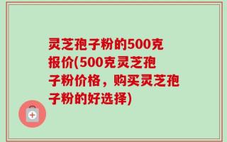 灵芝孢子粉的500克报价(500克灵芝孢子粉价格，购买灵芝孢子粉的好选择)