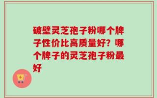 破壁灵芝孢子粉哪个牌子性价比高质量好？哪个牌子的灵芝孢子粉最好