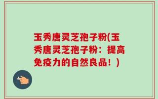 玉秀唐灵芝孢子粉(玉秀唐灵芝孢子粉：提高免疫力的自然良品！)