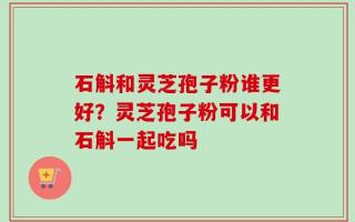 石斛和灵芝孢子粉谁更好？灵芝孢子粉可以和石斛一起吃吗