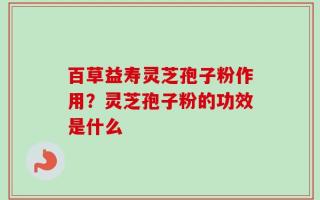 百草益寿灵芝孢子粉作用？灵芝孢子粉的功效是什么