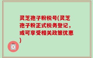 灵芝孢子粉税号(灵芝孢子粉正式税务登记，或可享受相关政策优惠)