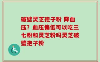 破壁灵芝孢子粉 降血压？血压偏低可以吃三七粉和灵芝粉吗灵芝破壁孢子粉