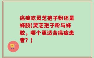 癌症吃灵芝孢子粉还是蜂胶(灵芝孢子粉与蜂胶，哪个更适合癌症患者？)