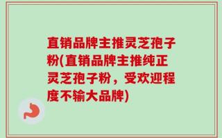 直销品牌主推灵芝孢子粉(直销品牌主推纯正灵芝孢子粉，受欢迎程度不输大品牌)