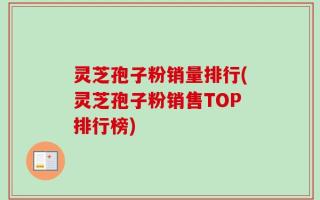 灵芝孢子粉销量排行(灵芝孢子粉销售TOP排行榜)